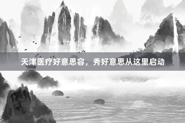 天津医疗好意思容，秀好意思从这里启动